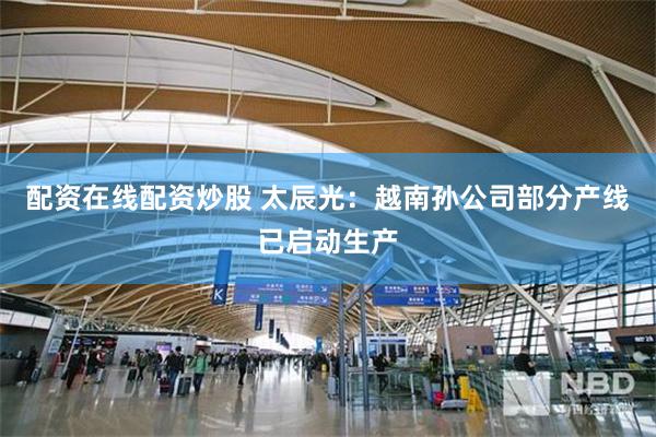 配资在线配资炒股 太辰光：越南孙公司部分产线已启动生产