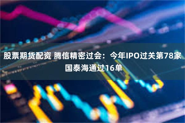 股票期货配资 腾信精密过会：今年IPO过关第78家 国泰海通过16单