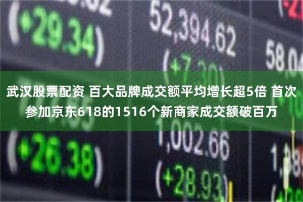 武汉股票配资 百大品牌成交额平均增长超5倍 首次参加京东618的1516个新商家成交额破百万