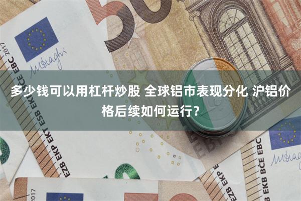 多少钱可以用杠杆炒股 全球铝市表现分化 沪铝价格后续如何运行？
