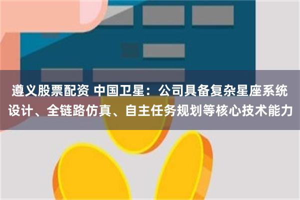 遵义股票配资 中国卫星：公司具备复杂星座系统设计、全链路仿真、自主任务规划等核心技术能力