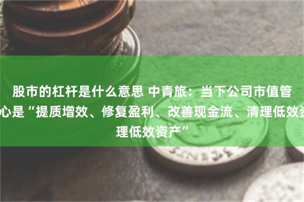 股市的杠杆是什么意思 中青旅：当下公司市值管理核心是“提质增效、修复盈利、改善现金流、清理低效资产”