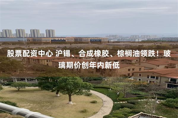 股票配资中心 沪锡、合成橡胶、棕榈油领跌！玻璃期价创年内新低