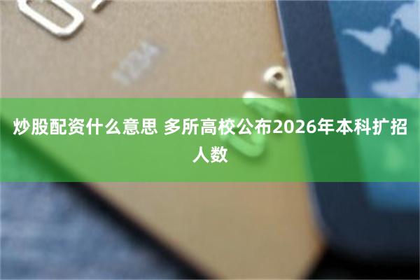 炒股配资什么意思 多所高校公布2026年本科扩招人数