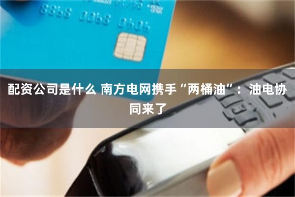 配资公司是什么 南方电网携手“两桶油”：油电协同来了