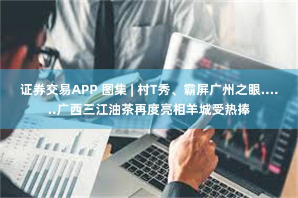 证券交易APP 图集 | 村T秀、霸屏广州之眼......广西三江油茶再度亮相羊城受热捧