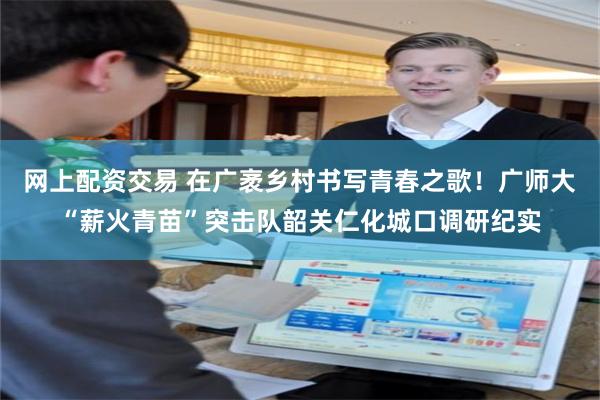 网上配资交易 在广袤乡村书写青春之歌！广师大“薪火青苗”突击队韶关仁化城口调研纪实