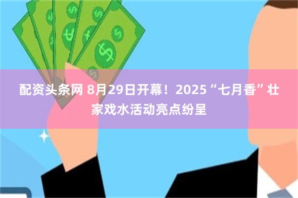 配资头条网 8月29日开幕！2025“七月香”壮家戏水活动亮点纷呈