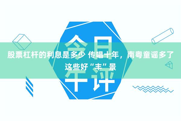 股票杠杆的利息是多少 传唱十年，南粤童谣多了这些好“丰”景