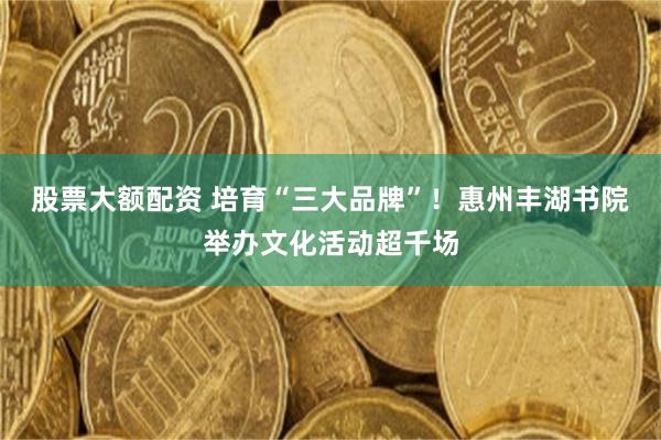 股票大额配资 培育“三大品牌”！惠州丰湖书院举办文化活动超千场
