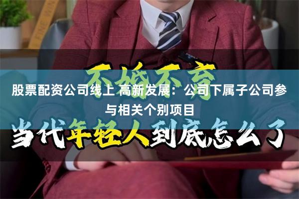 股票配资公司线上 高新发展：公司下属子公司参与相关个别项目