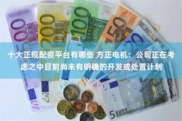 十大正规配资平台有哪些 方正电机：公司正在考虑之中目前尚未有明确的开发或处置计划