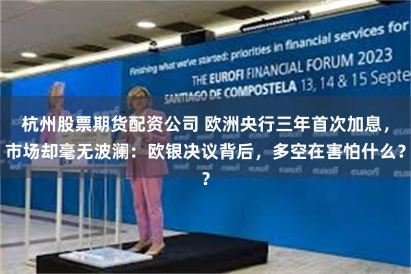 杭州股票期货配资公司 欧洲央行三年首次加息，市场却毫无波澜：欧银决议背后，多空在害怕什么？