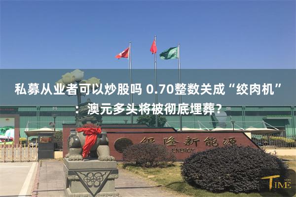 私募从业者可以炒股吗 0.70整数关成“绞肉机”：澳元多头将被彻底埋葬？