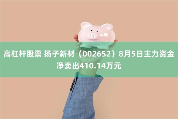 高杠杆股票 扬子新材（002652）8月5日主力资金净卖出410.14万元