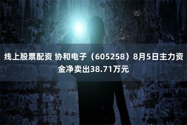 线上股票配资 协和电子（605258）8月5日主力资金净卖出38.71万元