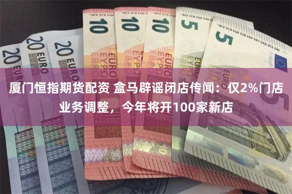 厦门恒指期货配资 盒马辟谣闭店传闻：仅2%门店业务调整，今年将开100家新店