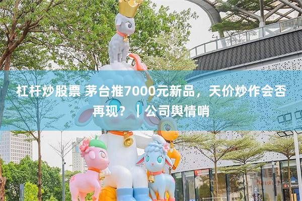 杠杆炒股票 茅台推7000元新品，天价炒作会否再现？｜公司舆情哨