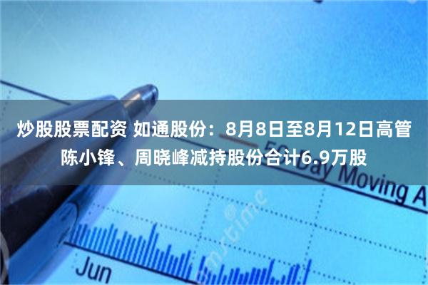 炒股股票配资 如通股份：8月8日至8月12日高管陈小锋、周晓峰减持股份合计6.9万股