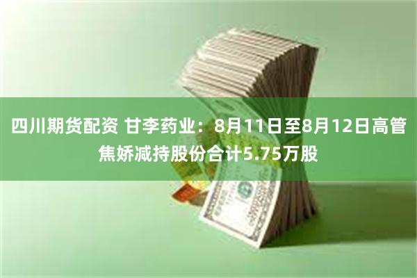 四川期货配资 甘李药业：8月11日至8月12日高管焦娇减持股份合计5.75万股