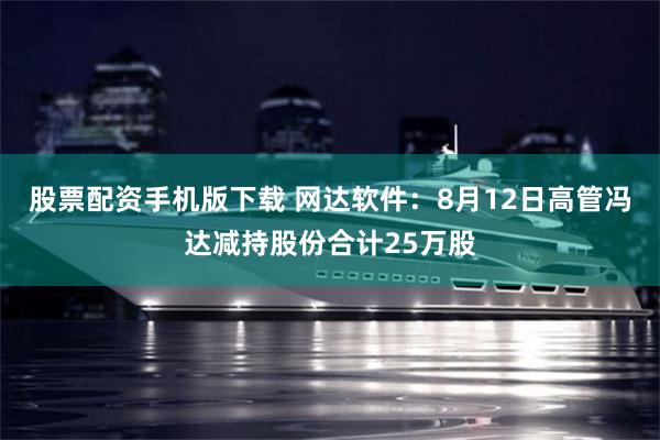 股票配资手机版下载 网达软件：8月12日高管冯达减持股份合计25万股