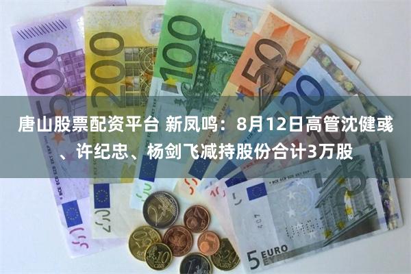 唐山股票配资平台 新凤鸣：8月12日高管沈健彧、许纪忠、杨剑飞减持股份合计3万股