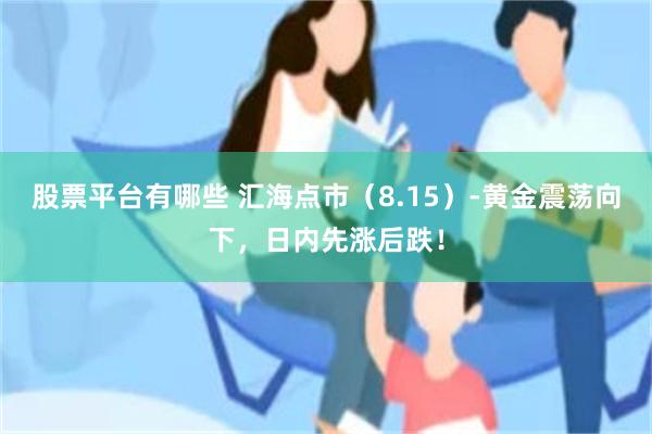 股票平台有哪些 汇海点市（8.15）-黄金震荡向下，日内先涨后跌！