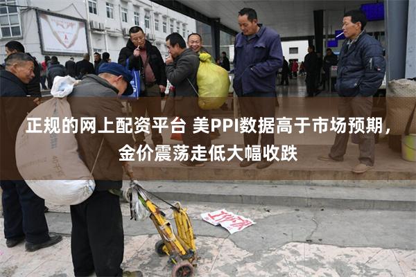 正规的网上配资平台 美PPI数据高于市场预期，金价震荡走低大幅收跌