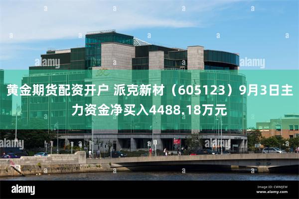 黄金期货配资开户 派克新材（605123）9月3日主力资金净买入4488.18万元