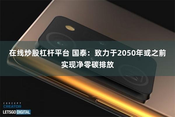 在线炒股杠杆平台 国泰:致力于2050年或之前实现净零碳排放