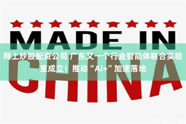 网上炒股配资公司 广东又一个行业智能体联合实验室成立！推动“AI+”加速落地