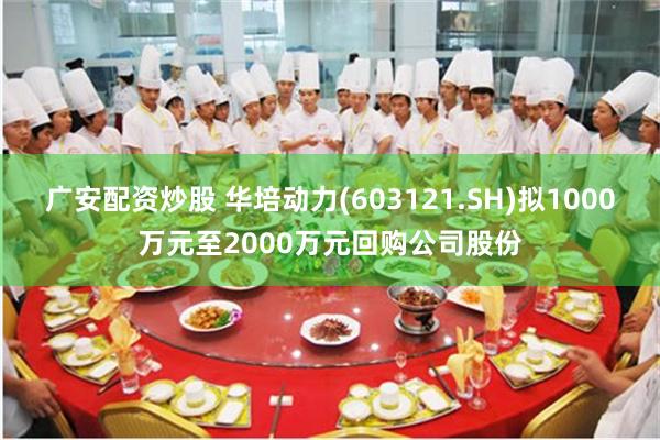 广安配资炒股 华培动力(603121.SH)拟1000万元至2000万元回购公司股份
