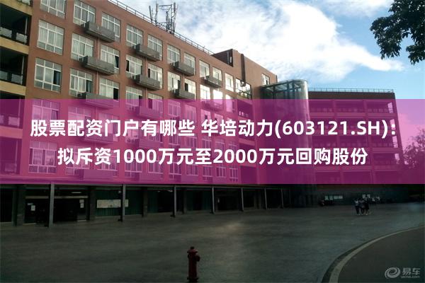 股票配资门户有哪些 华培动力(603121.SH)：拟斥资1000万元至2000万元回购股份
