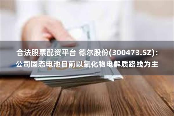 合法股票配资平台 德尔股份(300473.SZ):公司固态电池目前以氧化物电解质路线为主