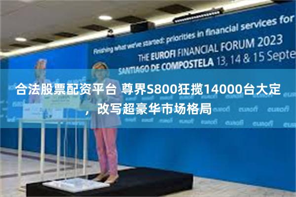 合法股票配资平台 尊界S800狂揽14000台大定，改写超豪华市场格局
