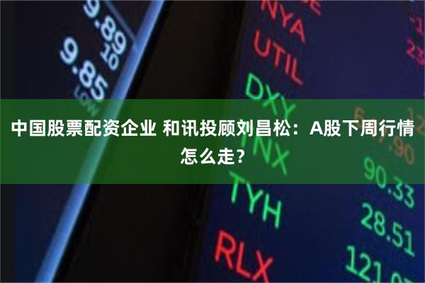 中国股票配资企业 和讯投顾刘昌松：A股下周行情怎么走？