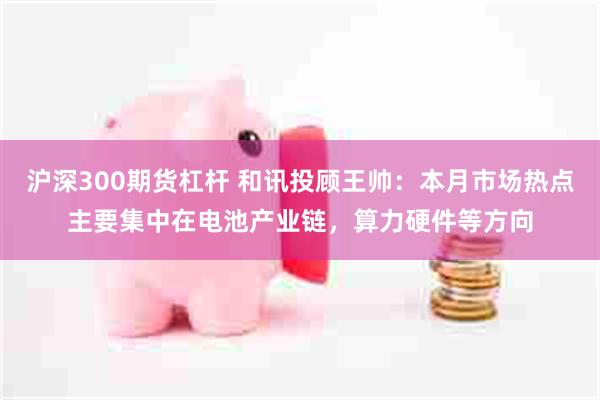 沪深300期货杠杆 和讯投顾王帅：本月市场热点主要集中在电池产业链，算力硬件等方向