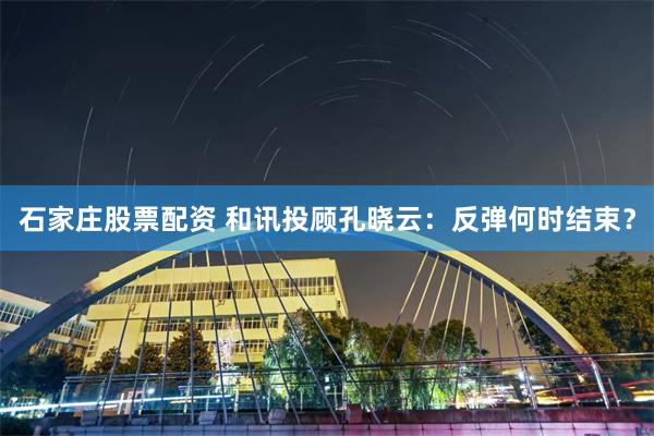 石家庄股票配资 和讯投顾孔晓云：反弹何时结束？