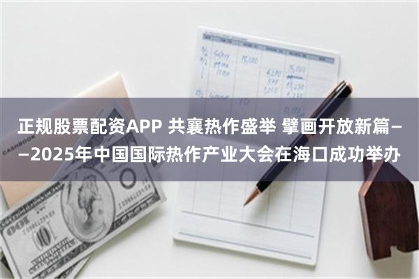 正规股票配资APP 共襄热作盛举 擘画开放新篇——2025年中国国际热作产业大会在海口成功举办