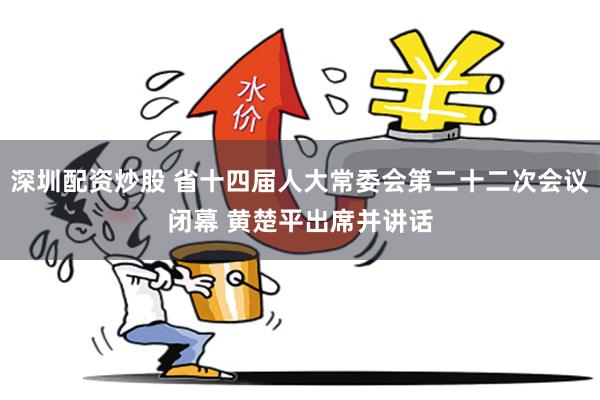 深圳配资炒股 省十四届人大常委会第二十二次会议闭幕 黄楚平出席并讲话