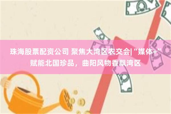 珠海股票配资公司 聚焦大湾区农交会|“媒体+”赋能北国珍品，曲阳风物香飘湾区