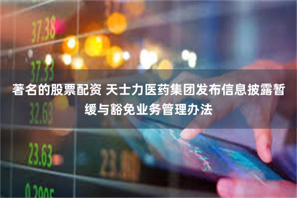 著名的股票配资 天士力医药集团发布信息披露暂缓与豁免业务管理办法