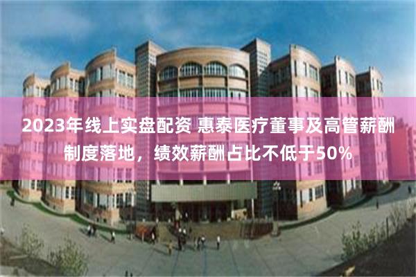 2023年线上实盘配资 惠泰医疗董事及高管薪酬制度落地，绩效薪酬占比不低于50%