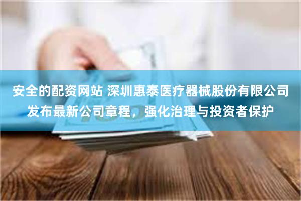 安全的配资网站 深圳惠泰医疗器械股份有限公司发布最新公司章程，强化治理与投资者保护