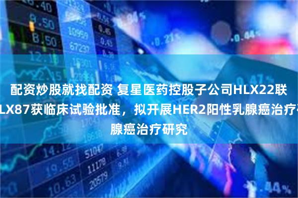 配资炒股就找配资 复星医药控股子公司HLX22联合HLX87获临床试验批准，拟开展HER2阳性乳腺癌治疗研究