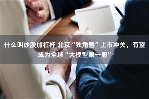 什么叫炒股加杠杆 北京“独角兽”上市冲关，有望成为全球“大模型第一股”