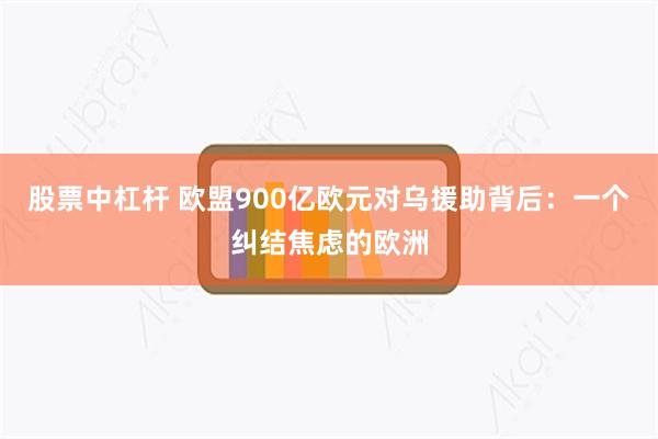 股票中杠杆 欧盟900亿欧元对乌援助背后：一个纠结焦虑的欧洲