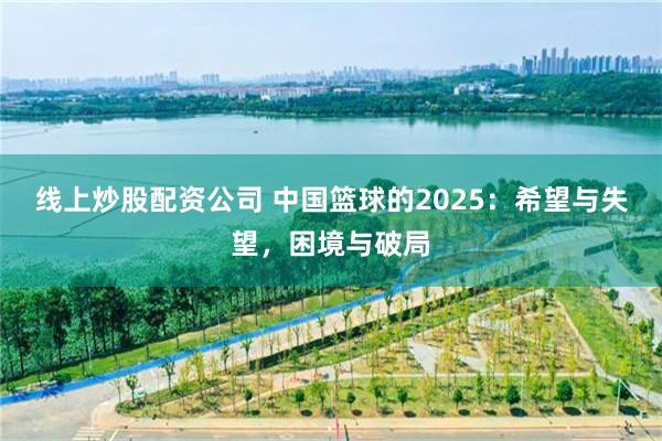 线上炒股配资公司 中国篮球的2025：希望与失望，困境与破局