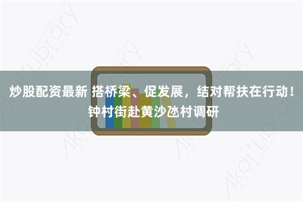 炒股配资最新 搭桥梁、促发展，结对帮扶在行动！ 钟村街赴黄沙氹村调研