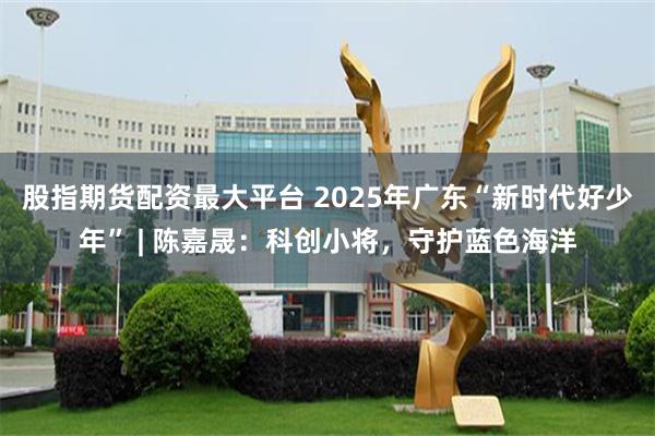 股指期货配资最大平台 2025年广东“新时代好少年” | 陈嘉晟：科创小将，守护蓝色海洋
